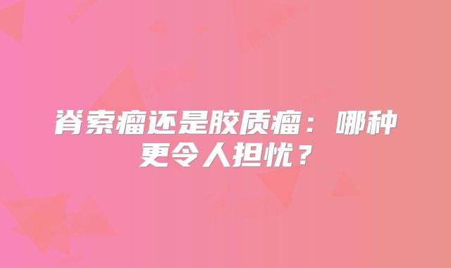 脊索瘤还是胶质瘤：哪种更令人担忧？