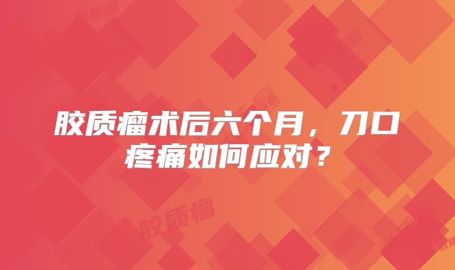 胶质瘤术后六个月，刀口疼痛如何应对？