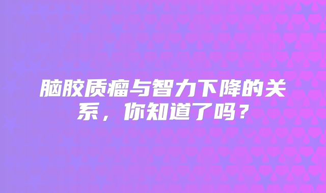 脑胶质瘤与智力下降的关系，你知道了吗？