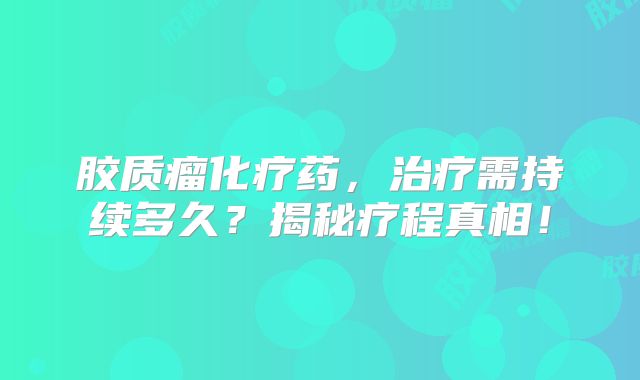 胶质瘤化疗药，治疗需持续多久？揭秘疗程真相！