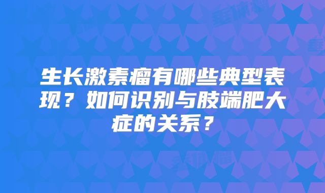 生长激素瘤有哪些典型表现？如何识别与肢端肥大症的关系？