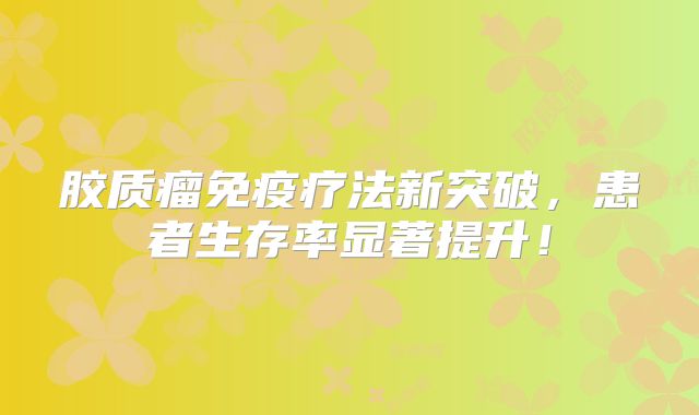 胶质瘤免疫疗法新突破，患者生存率显著提升！
