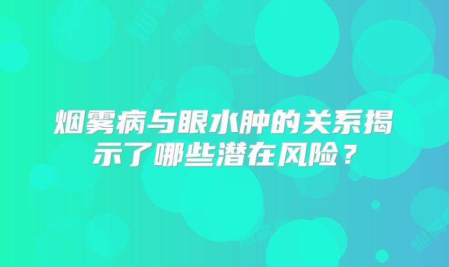 烟雾病与眼水肿的关系揭示了哪些潜在风险？