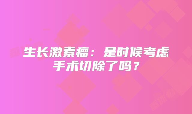 生长激素瘤：是时候考虑手术切除了吗？