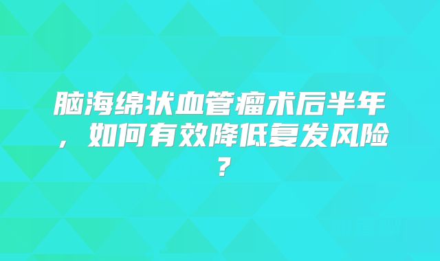 脑海绵状血管瘤术后半年，如何有效降低复发风险？