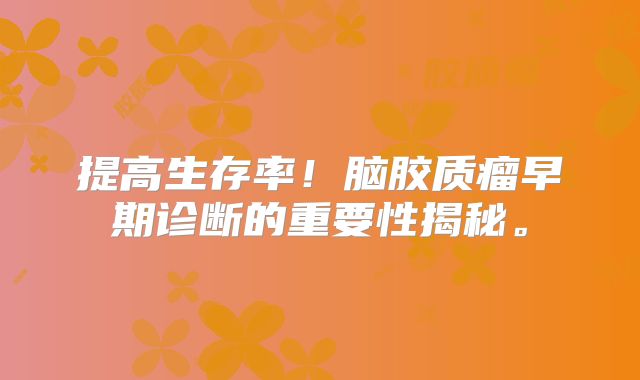 提高生存率！脑胶质瘤早期诊断的重要性揭秘。