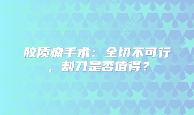 胶质瘤手术：全切不可行，割刀是否值得？