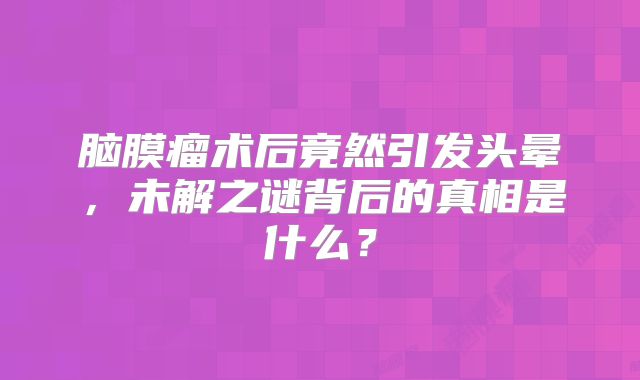 脑膜瘤术后竟然引发头晕，未解之谜背后的真相是什么？