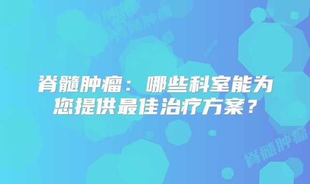 脊髓肿瘤：哪些科室能为您提供最佳治疗方案？