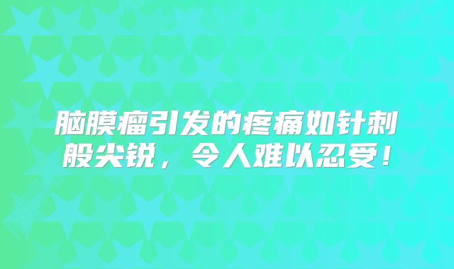 脑膜瘤引发的疼痛如针刺般尖锐，令人难以忍受！
