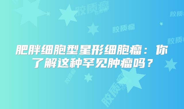 肥胖细胞型星形细胞瘤：你了解这种罕见肿瘤吗？