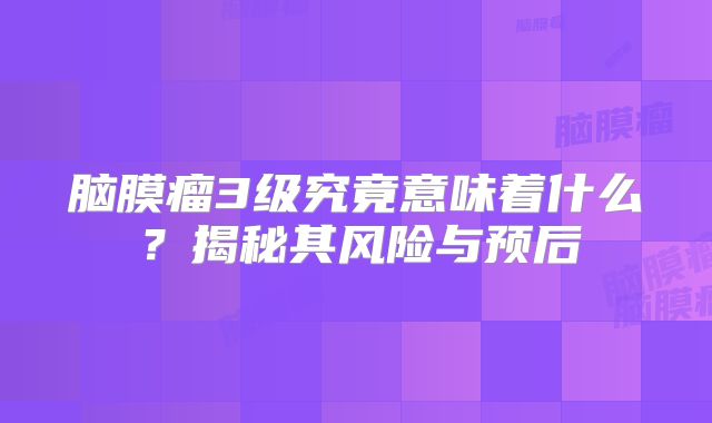 脑膜瘤3级究竟意味着什么？揭秘其风险与预后