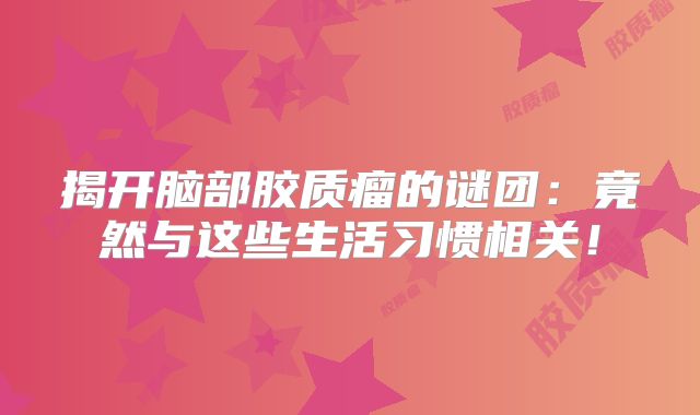 揭开脑部胶质瘤的谜团：竟然与这些生活习惯相关！