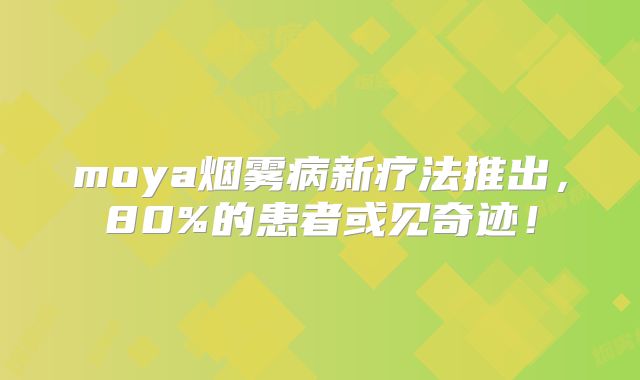 moya烟雾病新疗法推出，80%的患者或见奇迹！