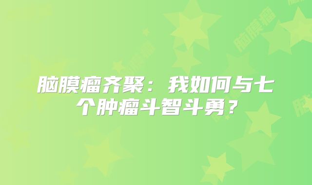 脑膜瘤齐聚：我如何与七个肿瘤斗智斗勇？