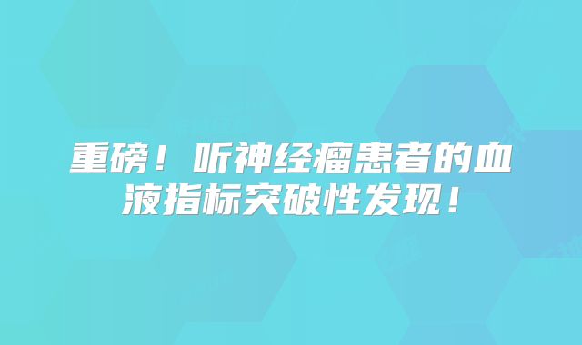 重磅！听神经瘤患者的血液指标突破性发现！