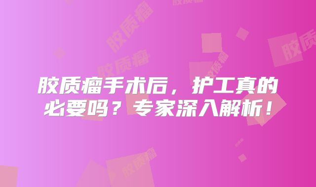 胶质瘤手术后，护工真的必要吗？专家深入解析！