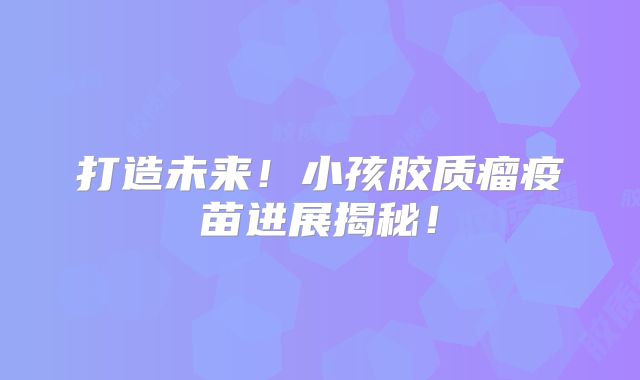 打造未来！小孩胶质瘤疫苗进展揭秘！