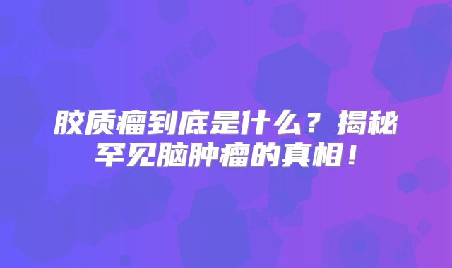 胶质瘤到底是什么？揭秘罕见脑肿瘤的真相！