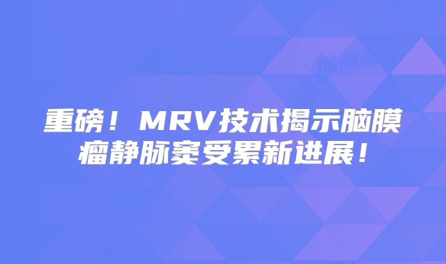 重磅！MRV技术揭示脑膜瘤静脉窦受累新进展！