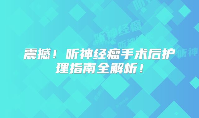 震撼！听神经瘤手术后护理指南全解析！