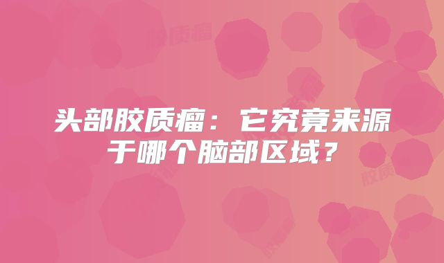 头部胶质瘤：它究竟来源于哪个脑部区域？