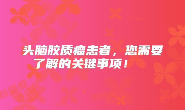 头脑胶质瘤患者，您需要了解的关键事项！  