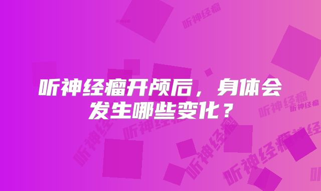 听神经瘤开颅后，身体会发生哪些变化？