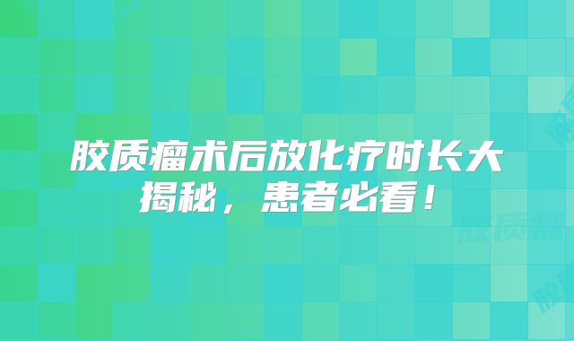 胶质瘤术后放化疗时长大揭秘，患者必看！