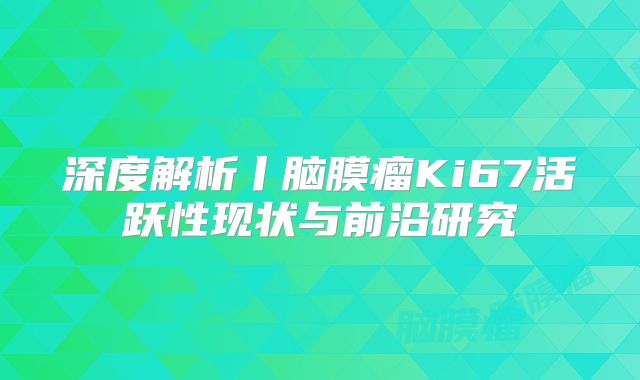 深度解析丨脑膜瘤Ki67活跃性现状与前沿研究