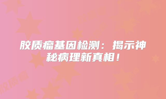 胶质瘤基因检测：揭示神秘病理新真相！