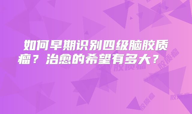 如何早期识别四级脑胶质瘤？治愈的希望有多大？  