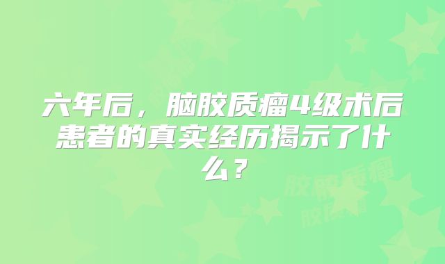 六年后，脑胶质瘤4级术后患者的真实经历揭示了什么？