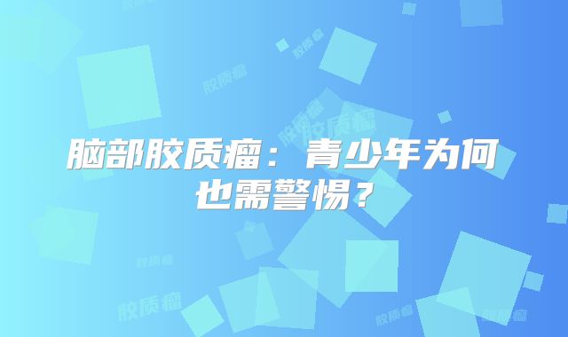 脑部胶质瘤：青少年为何也需警惕？