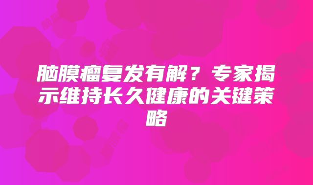 脑膜瘤复发有解？专家揭示维持长久健康的关键策略