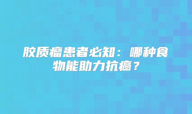 胶质瘤患者必知：哪种食物能助力抗癌？