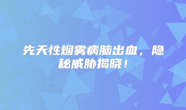 先天性烟雾病脑出血，隐秘威胁揭晓！