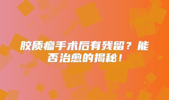 胶质瘤手术后有残留？能否治愈的揭秘！