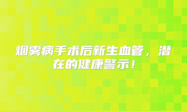 烟雾病手术后新生血管，潜在的健康警示！