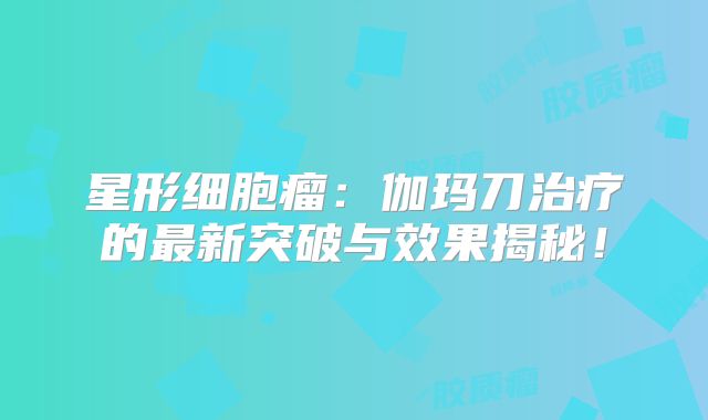 星形细胞瘤：伽玛刀治疗的最新突破与效果揭秘！