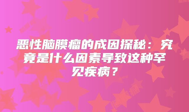 恶性脑膜瘤的成因探秘：究竟是什么因素导致这种罕见疾病？