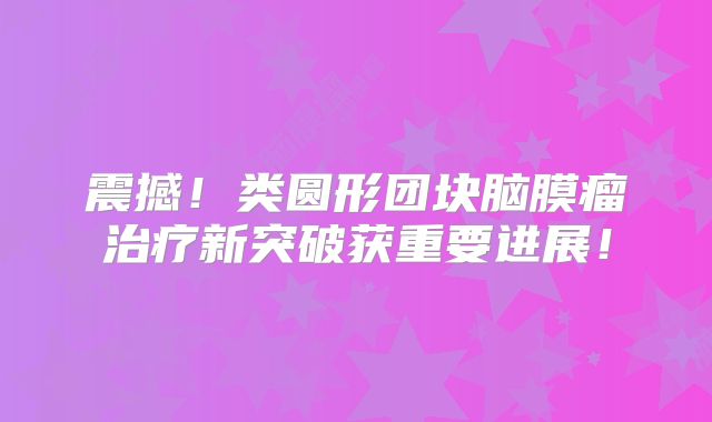 震撼！类圆形团块脑膜瘤治疗新突破获重要进展！
