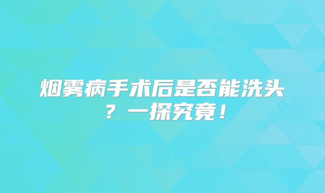 烟雾病手术后是否能洗头？一探究竟！