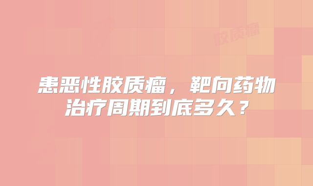 患恶性胶质瘤，靶向药物治疗周期到底多久？