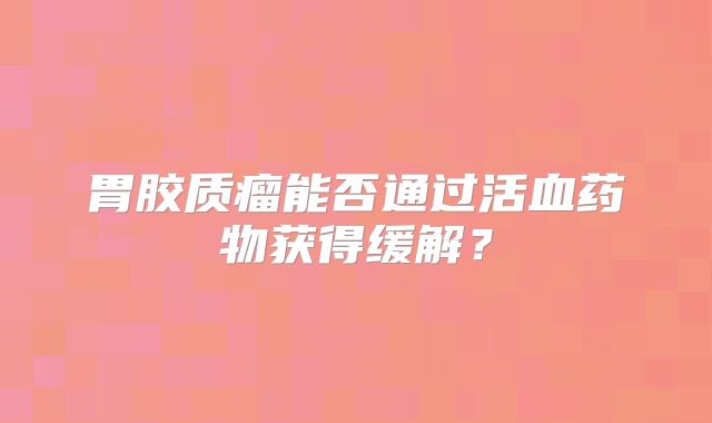 胃胶质瘤能否通过活血药物获得缓解？