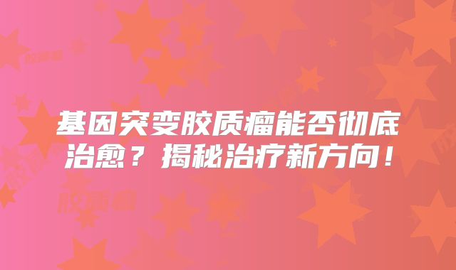 基因突变胶质瘤能否彻底治愈？揭秘治疗新方向！