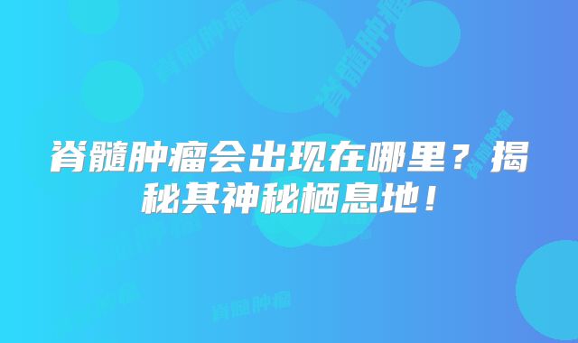 脊髓肿瘤会出现在哪里？揭秘其神秘栖息地！