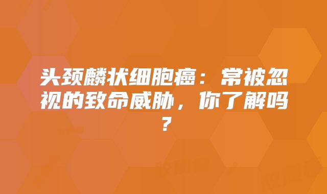 头颈麟状细胞癌：常被忽视的致命威胁，你了解吗？