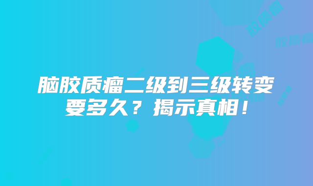脑胶质瘤二级到三级转变要多久？揭示真相！