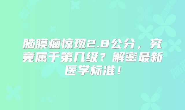 脑膜瘤惊现2.8公分，究竟属于第几级？解密最新医学标准！